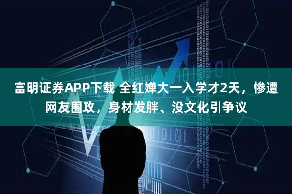 富明证券APP下载 全红婵大一入学才2天，惨遭网友围攻，身材发胖、没文化引争议