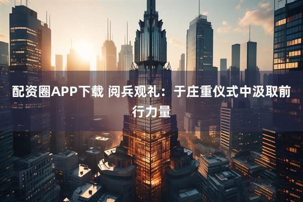 配资圈APP下载 阅兵观礼：于庄重仪式中汲取前行力量