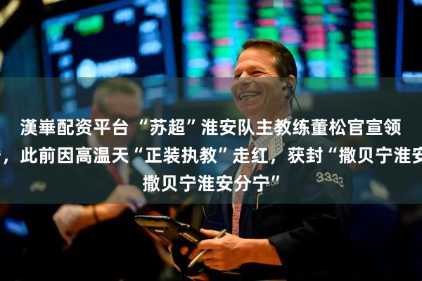 漢崋配资平台 “苏超”淮安队主教练董松官宣领证结婚，此前因高温天“正装执教”走红，获封“撒贝宁淮安分宁”