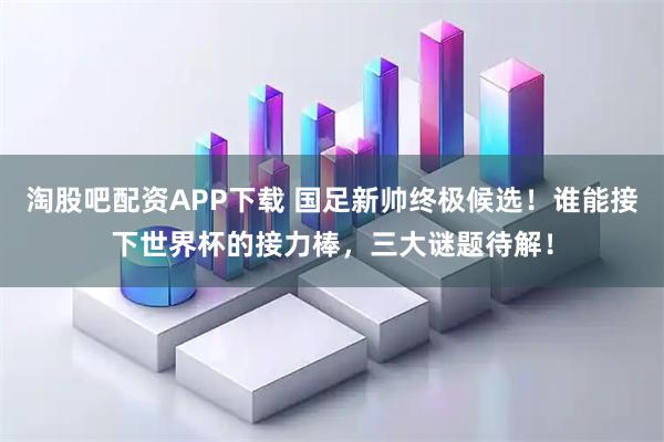 淘股吧配资APP下载 国足新帅终极候选！谁能接下世界杯的接力棒，三大谜题待解！