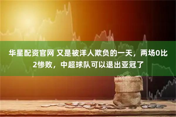 华星配资官网 又是被洋人欺负的一天，两场0比2惨败，中超球队可以退出亚冠了