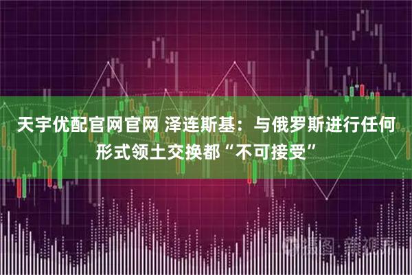 天宇优配官网官网 泽连斯基:与俄罗斯进行任何形式领土交换都“不可接受”