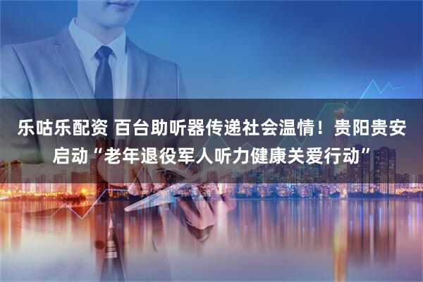 乐咕乐配资 百台助听器传递社会温情！贵阳贵安启动“老年退役军人听力健康关爱行动”