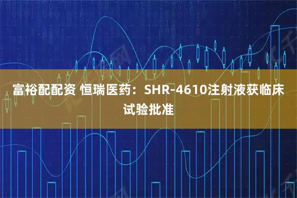 富裕配配资 恒瑞医药:SHR-4610注射液获临床试验批准