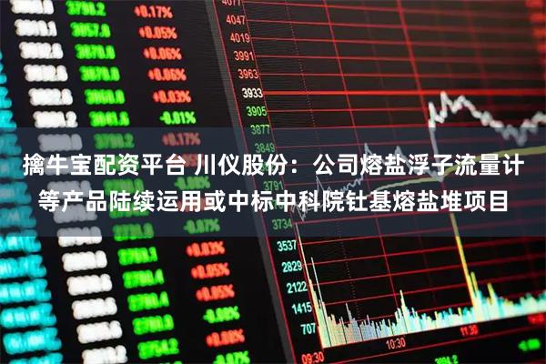 擒牛宝配资平台 川仪股份：公司熔盐浮子流量计等产品陆续运用或中标中科院钍基熔盐堆项目