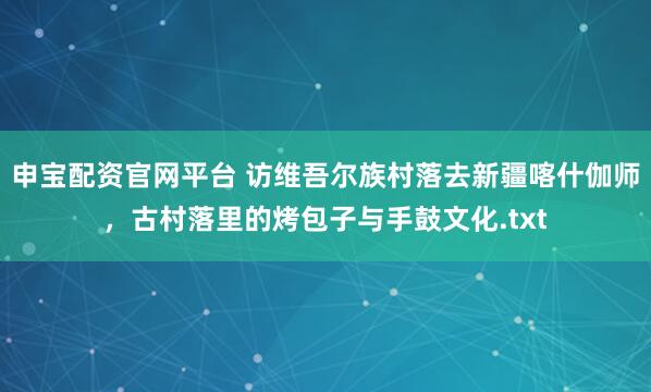 申宝配资官网平台 访维吾尔族村落去新疆喀什伽师，古村落里的烤包子与手鼓文化.txt