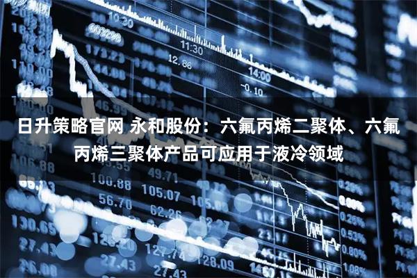 日升策略官网 永和股份：六氟丙烯二聚体、六氟丙烯三聚体产品可应用于液冷领域