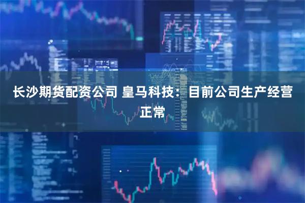 长沙期货配资公司 皇马科技：目前公司生产经营正常