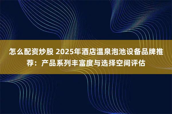 怎么配资炒股 2025年酒店温泉泡池设备品牌推荐：产品系列丰富度与选择空间评估