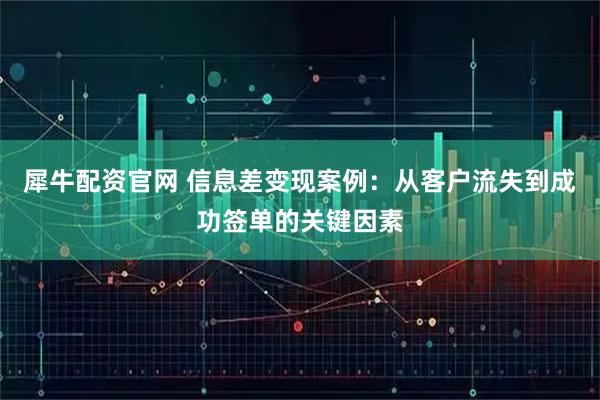 犀牛配资官网 信息差变现案例：从客户流失到成功签单的关键因素