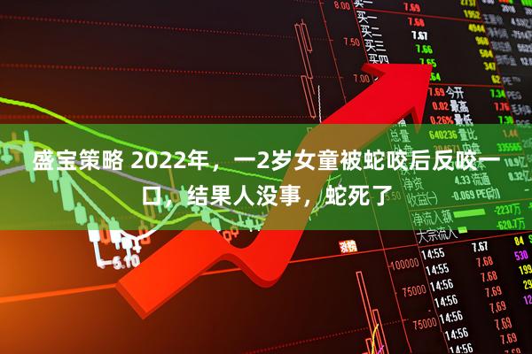 盛宝策略 2022年,一2岁女童被蛇咬后反咬一口,结果人没事,蛇死了