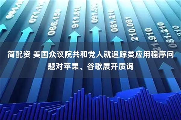 简配资 美国众议院共和党人就追踪类应用程序问题对苹果、谷歌展开质询
