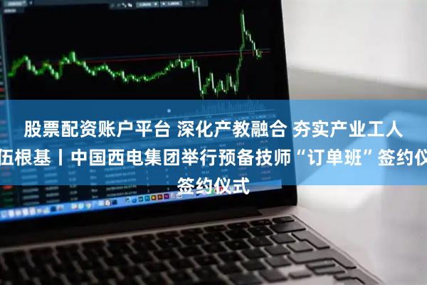 股票配资账户平台 深化产教融合 夯实产业工人队伍根基丨中国西电集团举行预备技师“订单班”签约仪式