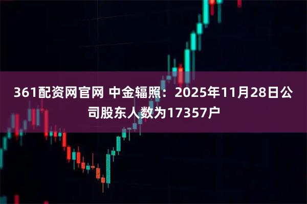 361配资网官网 中金辐照：2025年11月28日公司股东人数为17357户