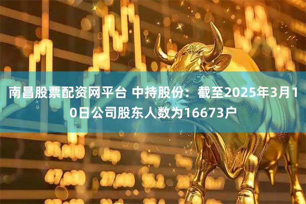 南昌股票配资网平台 中持股份：截至2025年3月10日公司股东人数为16673户