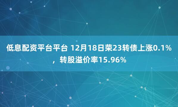低息配资平台平台 12月18日荣23转债上涨0.1%,转股溢价率15.96%
