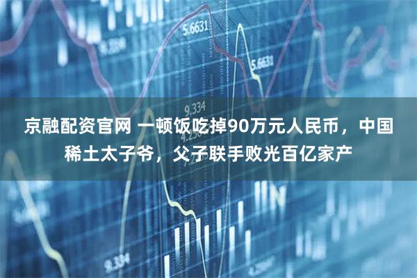 京融配资官网 一顿饭吃掉90万元人民币，中国稀土太子爷，父子联手败光百亿家产