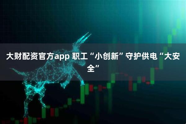 大财配资官方app 职工“小创新”守护供电“大安全”