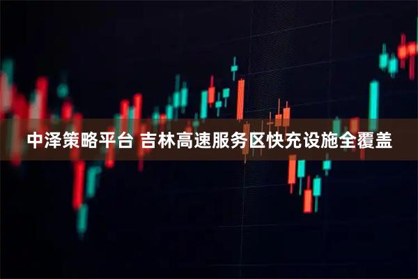 中泽策略平台 吉林高速服务区快充设施全覆盖