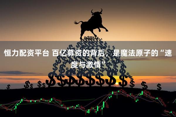恒力配资平台 百亿募资的背后，是魔法原子的“速度与激情”