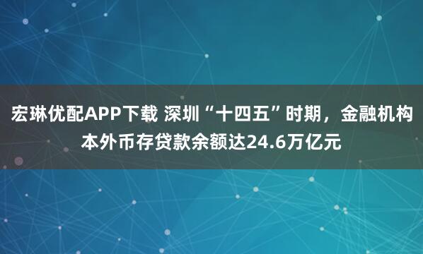 宏琳优配APP下载 深圳“十四五”时期，金融机构本外币存贷款余额达24.6万亿元