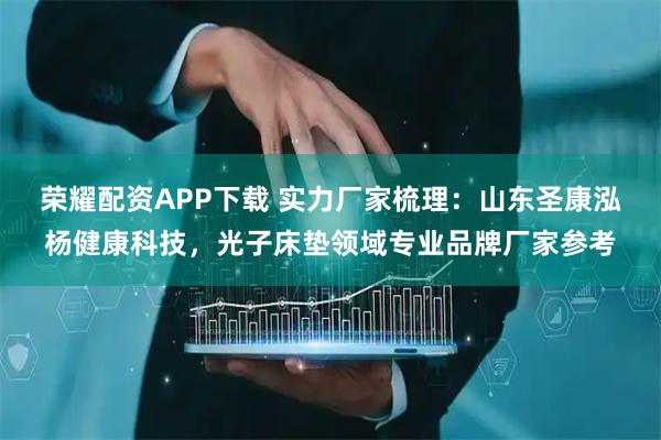荣耀配资APP下载 实力厂家梳理：山东圣康泓杨健康科技，光子床垫领域专业品牌厂家参考