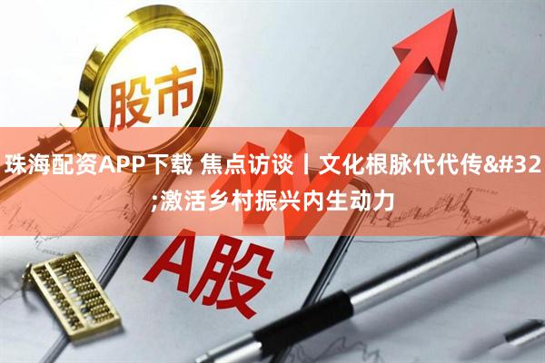 珠海配资APP下载 焦点访谈丨文化根脉代代传 激活乡村振兴内生动力