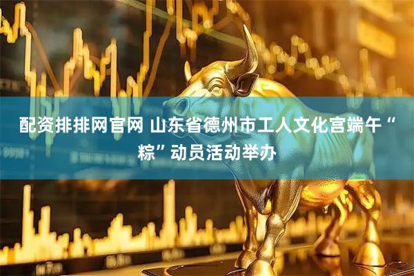 配资排排网官网 山东省德州市工人文化宫端午“粽”动员活动举办