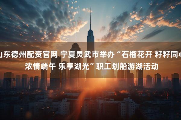 山东德州配资官网 宁夏灵武市举办“石榴花开 籽籽同心 浓情端午 乐享湖光”职工划船游湖活动
