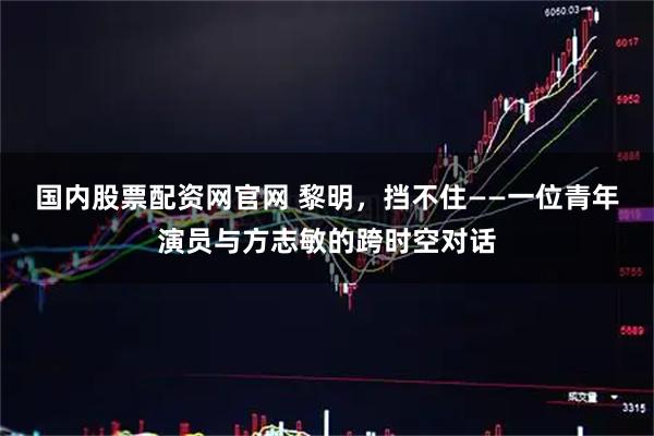 国内股票配资网官网 黎明，挡不住——一位青年演员与方志敏的跨时空对话