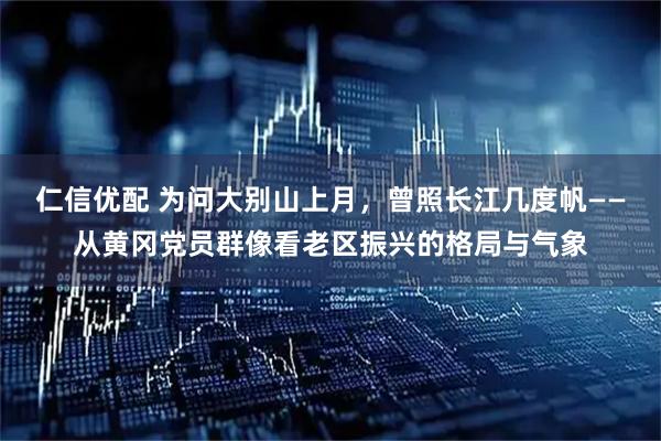 仁信优配 为问大别山上月，曾照长江几度帆——从黄冈党员群像看老区振兴的格局与气象