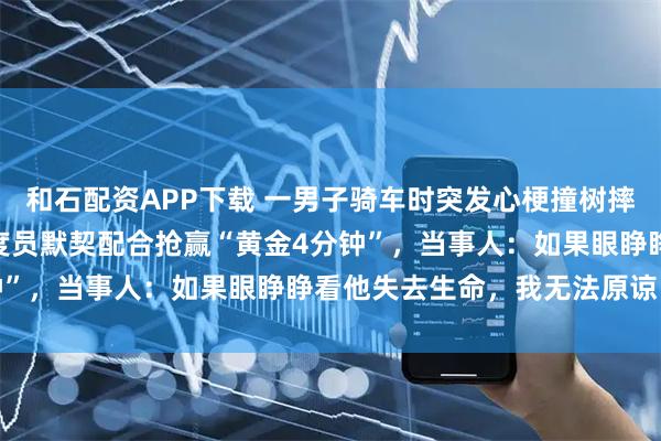 和石配资APP下载 一男子骑车时突发心梗撞树摔倒，过路女子与120调度员默契配合抢赢“黄金4分钟”，当事人：如果眼睁睁看他失去生命，我无法原谅自己