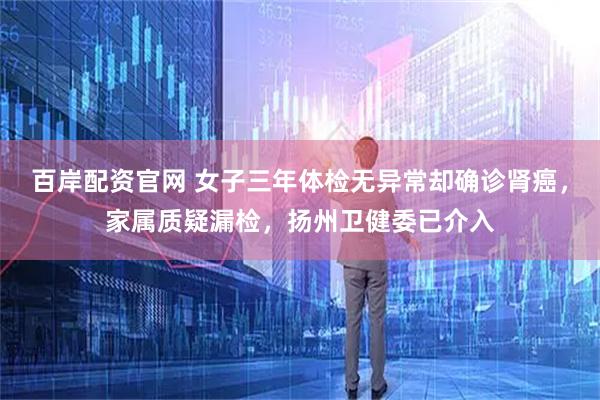 百岸配资官网 女子三年体检无异常却确诊肾癌，家属质疑漏检，扬州卫健委已介入