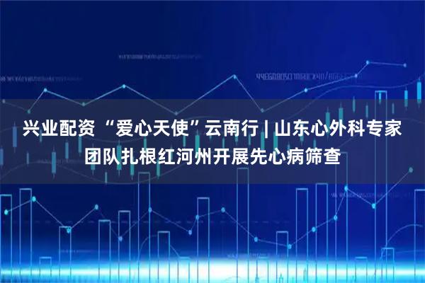 兴业配资 “爱心天使”云南行 | 山东心外科专家团队扎根红河州开展先心病筛查