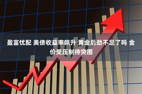 盈富忧配 美债收益率飙升 黄金后劲不足了吗 金价受压制待突围