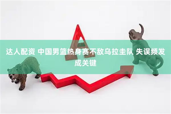 达人配资 中国男篮热身赛不敌乌拉圭队 失误频发成关键
