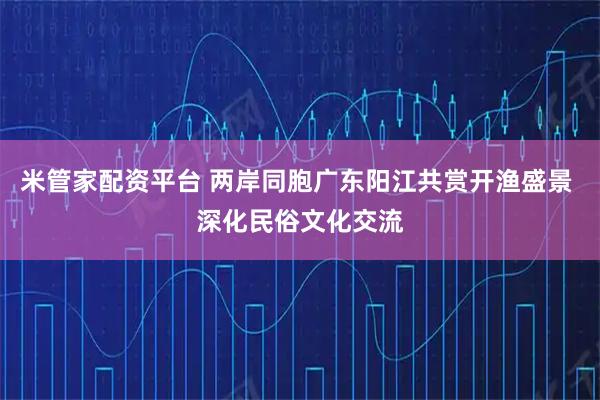 米管家配资平台 两岸同胞广东阳江共赏开渔盛景 深化民俗文化交流