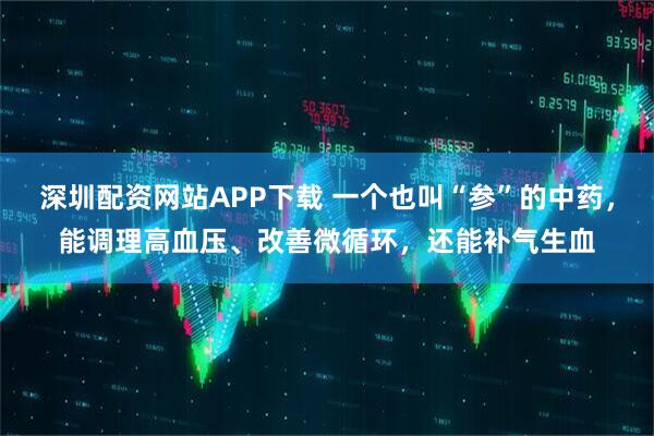 深圳配资网站APP下载 一个也叫“参”的中药，能调理高血压、改善微循环，还能补气生血