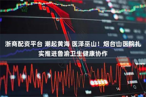浙商配资平台 潮起黄海 医泽巫山！烟台山医院扎实推进鲁渝卫生健康协作