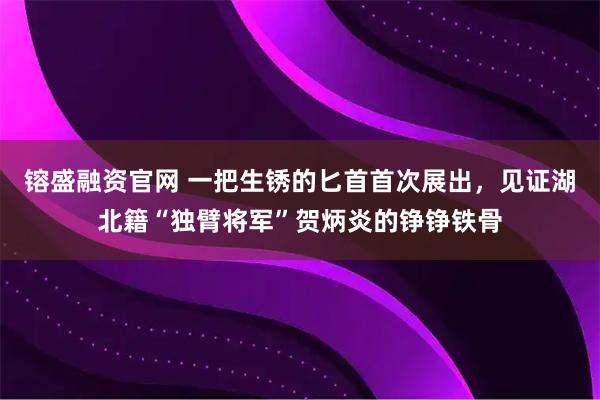 镕盛融资官网 一把生锈的匕首首次展出，见证湖北籍“独臂将军”贺炳炎的铮铮铁骨