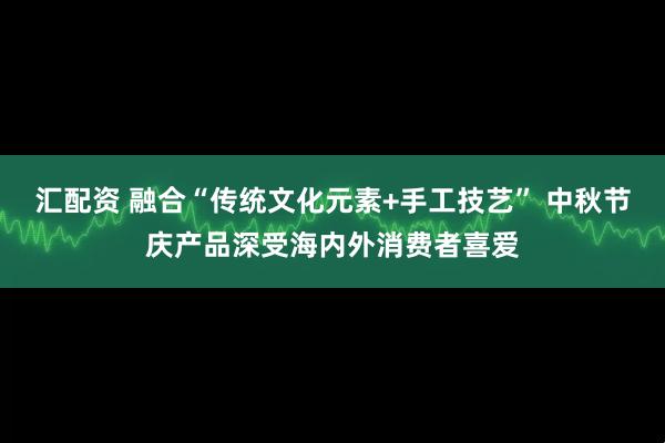 汇配资 融合“传统文化元素+手工技艺” 中秋节庆产品深受海内外消费者喜爱