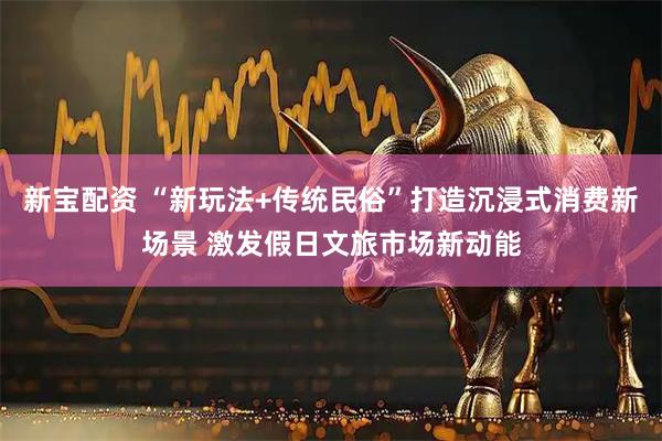 新宝配资 “新玩法+传统民俗”打造沉浸式消费新场景 激发假日文旅市场新动能