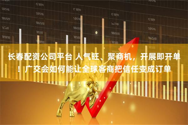 长春配资公司平台 人气旺、聚商机,开展即开单!广交会如何能让全球客商把信任变成订单